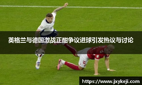 英格兰与德国激战正酣争议进球引发热议与讨论